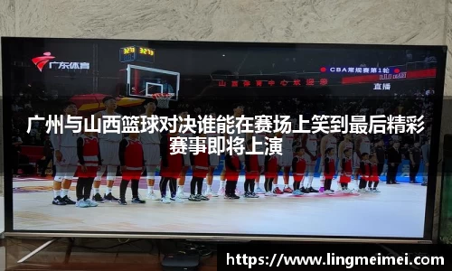 广州与山西篮球对决谁能在赛场上笑到最后精彩赛事即将上演